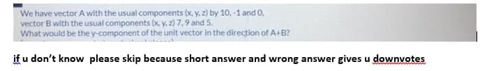 We have vector A with the usual components (x, y, z) by 10, -1 and O,
vector B with the usual components (x y, 2) 7,9 and 5.
What would be the y-component of the unit vector in the direction of A+B?
if u don't know please skip because short answer and wrong answer gives u downvotes
