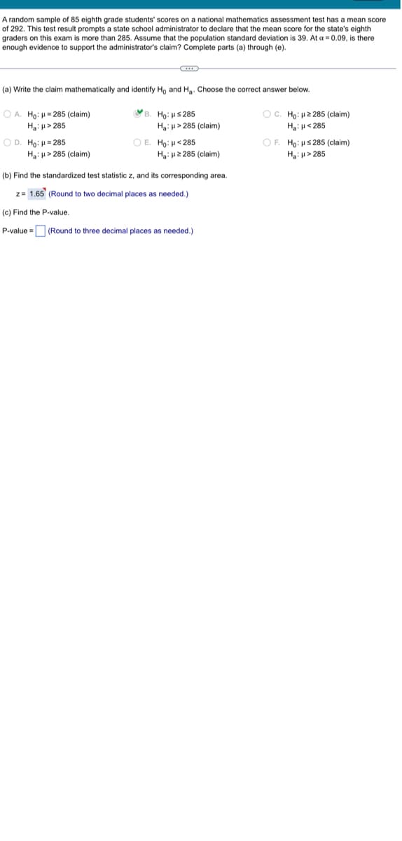 A random sample of 85 eighth grade students' scores on a national mathematics assessment test has a mean score
of 292. This test result prompts a state school administrator to declare that the mean score for the state's eighth
graders on this exam is more than 285. Assume that the population standard deviation is 39. At a = 0.09, is there
enough evidence to support the administrator's claim? Complete parts (a) through (e).
(a) Write the claim mathematically and identify Ho and H₂. Choose the correct answer below.
OA. Ho: H=285 (claim)
B. Ho: ≤285
Ha: H>285 (claim)
H₂H>285
OD. Ho: H=285
H₂: H>285 (claim)
OE. Ho: <285
Ha: 2285 (claim)
(b) Find the standardized test statistic z, and its corresponding area.
z= 1.65 (Round to two decimal places as needed.)
(c) Find the P-value.
P-value =
(Round to three decimal places as needed.)
OC. Ho: 2285 (claim)
H₂H<285
OF. Ho: HS285 (claim)
H₂H>285
