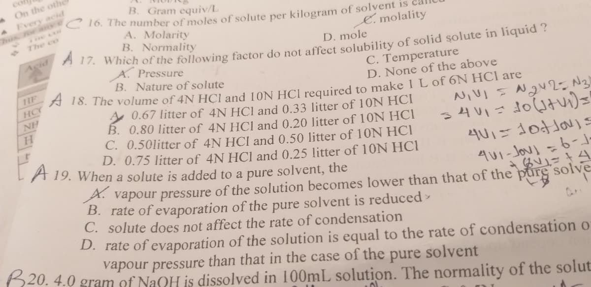 co
MOn the othe
Every acid
B. Gram equiv/L
70. The number of moles of solute per kilogram of solvent is
A. Molarity
B. Normality
. Which of the following factor do not affect solubility of solid solute in liquid ?
A. Pressure
B. Nature of solute
hus for ane
7he co
E. molality
Acid
D. mole
C. Temperature
D. None of the above
HF
A 13. The volume of 4N HCI and 10N HCI required to make 1L of 6N HCl are
A 0.67 litter of 4N HCl and 0.33 litter of 10N HCI
B. 0.80 litter of 4N HCI and 0.20 litter of 10N HCI
C. 0.50litter of 4N HCl and 0.50 litter of 10N HCI
D. 0.75 litter of 4N HCl and 0.25 litter of 10N HCI
HC
NH
H.
A 19. When a solute is added to a pure solvent, the
A. vapour pressure of the solution becomes lower than that of the pure solve
B. rate of evaporation of the pure solvent is reduced
lute does not affect the rate of condensation
С.
D. rate of evaporation of the solution is equal to the rate of condensation o
vapour pressure than that in the case of the pure solvent
620. 4.0 gram of NaOH is dissolved in 100mL solution. The normality of the solut
