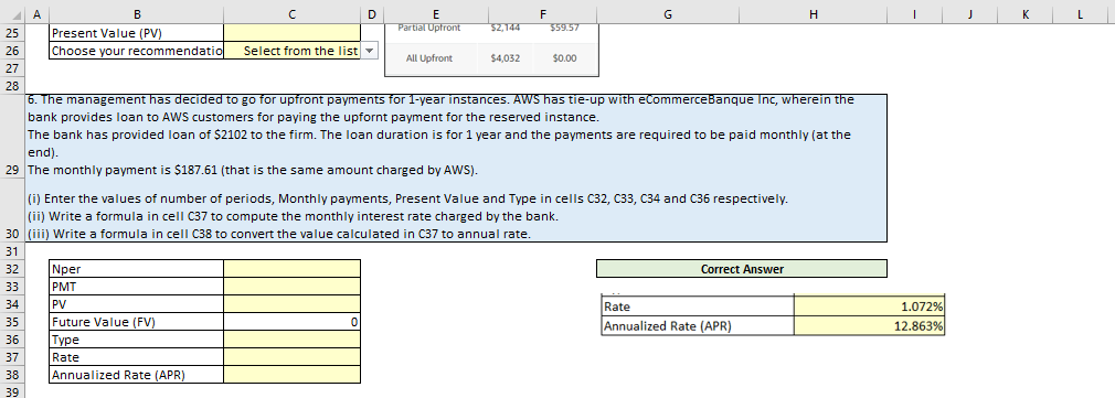 B
25
Present Value (PV)
26 Choose your recommendatio
27
28
A
2
35
36
37
38
39
с
Select from the list
Nper
PMT
PV
Future Value (FV)
Type
Rate
Annualized Rate (APR)
D
E
Partial Upfront
All Upfront
$2,144
$4,032
F
$59.57
$0.00
6. The management has decided to go for upfront payments for 1-year instances. AWS has tie-up with eCommerceBanque Inc, wherein the
bank provides loan to AWS customers for paying the upfornt payment for the reserved instance.
The bank has provided loan of $2102 to the firm. The loan duration is for 1 year and the payments are required to be paid monthly (at the
end).
29 The monthly payment is $187.61 (that is the same amount charged by AWS).
(i) Enter the values of number of periods, Monthly payments, Present Value and Type in cells C32, C33, C34 and C36 respectively.
(ii) Write a formula in cell C37 to compute the monthly interest rate charged by the bank.
30 (iii) Write a formula in cell C38 to convert the value calculated in C37 to annual rate.
31
32
33
2
34
G
Correct Answer
H
Rate
Annualized Rate (APR)
1.072%
12.863%
K
L