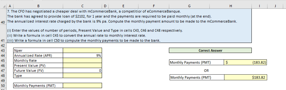 A
B
с
D
7. The CFO has negotiated a cheaper deal with mCommerceBank, a competition of eCommerceBanque.
The bank has agreed to provide loan of $2102, for 1 year and the payments are required to be paid monthly (at the end).
40 The annualized interest rate charged by the bank is 9% pa. Compute the monthly payment amount to be made to the mCommerceBank.
41
42
43
44
45
46
47
48
49
50
Nper
Annualized Rate (APR)
Monthly Rate
Present Value (PV)
(i) Enter the values of number of periods, Present Value and Type in cells C43, C46 and C48 respectively.
(ii) Write a formula in cell C45 to convert the annual rate to monthly interest rate.
(iii) Write a formula in cell C50 to compute the monthly payments to be made to the bank.
Future Value (FV)
Type
Monthly Payments (PMT)
9%
E
F
0
G
Correct Answer
Monthly Payments (PMT)
OR
Monthly Payments (PMT)
$
H
(183.82)
$183.82