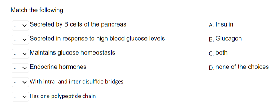 Match the following
Secreted by B cells of the pancreas
✓ Secreted in response to high blood glucose levels
Maintains glucose homeostasis
Endocrine hormones
With intra- and inter-disulfide bridges
✓ Has one polypeptide chain
A. Insulin
B. Glucagon
C. both
D. none of the choices