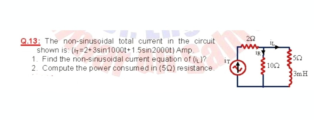 252
1L
Q.13: The non-sinusoidal total curent in the circuit
shown is: (i=2+3sin1000t+1.5sin2000t) Amp.
1. Find the non-sinusoidal current equation of (iL)?
IR
IT
2. Compute the power consumed in (5Q) resistance.
100
3m H
