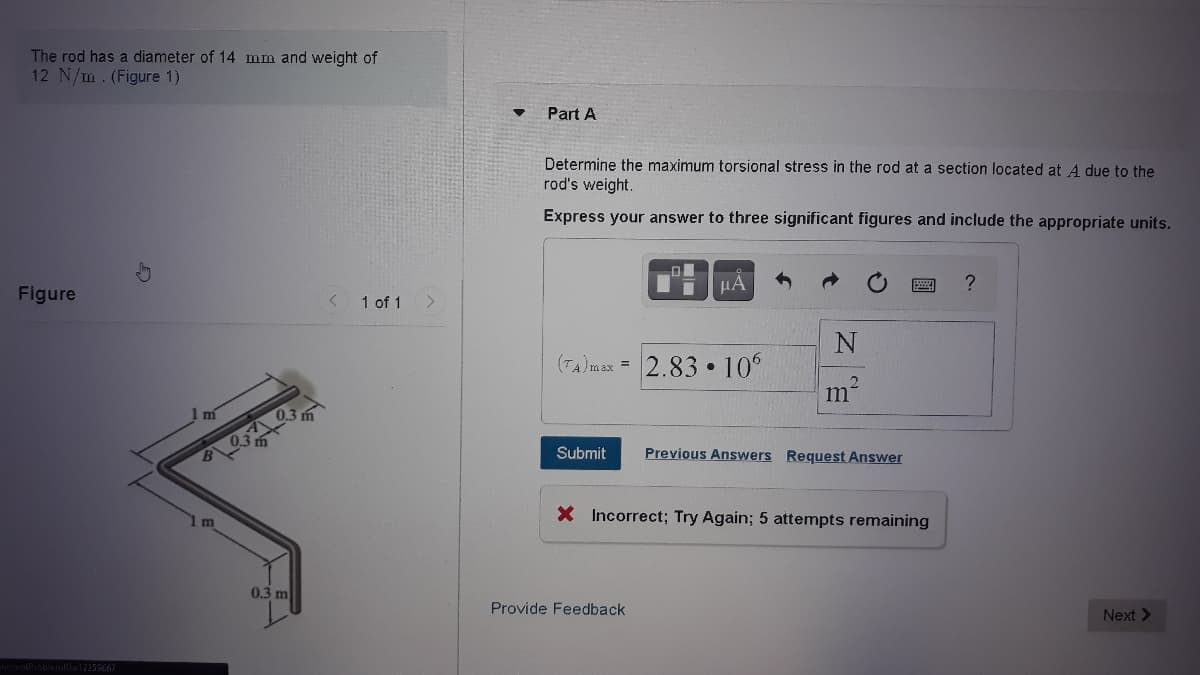 The rod has a diameter of 14 mm and weight of
12 N/m. (Figure 1)
Part A
Determine the maximum torsional stress in the rod at a section located at A due to the
rod's weight.
Express your answer to three significant figures and include the appropriate units.
HÀ
Figure
1 of 1
(TA)max = 2.83 • 10°
1 m
0.3 m
A 03
Previous Answers Request Answer
Submit
X Incorrect; Try Again; 5 attempts remaining
0.3 m
Provide Feedback
Next >
entProblemD=12259667
