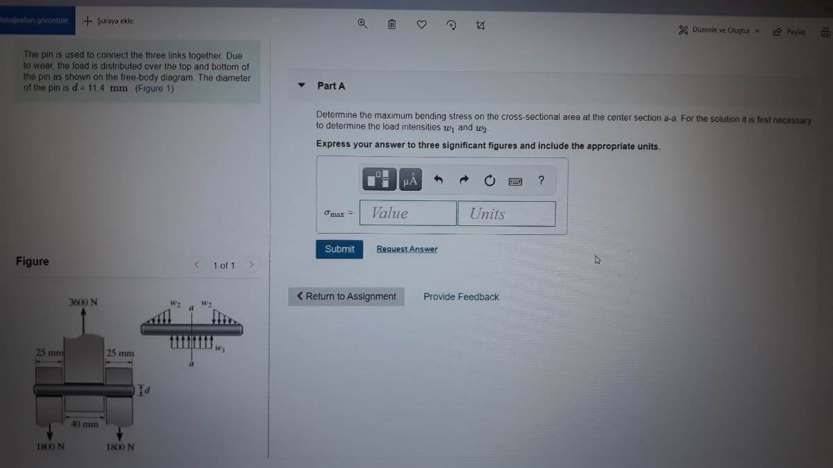 fotografları görüntale
+ Şuraya ekle:
% Düzenle ve Oluştur v
2 Paylas
The pin is used to connect the three links together. Due
to wear, the load is distributed over the top and bottom of
the pin as shown on the free-body diagram. The diameter
of the pin is d = 11.4 mm. (Figure 1)
Part A
Determine the maximum bending stress on the cross-sectional area at the center section a-a. For the solution it is first necessary
to determine the load intensities w, and u2
Express your answer to three significant figures and include the appropriate units.
?
Value
Units
Omax =
Submit
Reguest Answer
Figure
1 of 1 >
< Return to Assignment
Provide Feedback
3600 N
ti
25 mm
25 mm
40 mm
1800 N
1800 N

