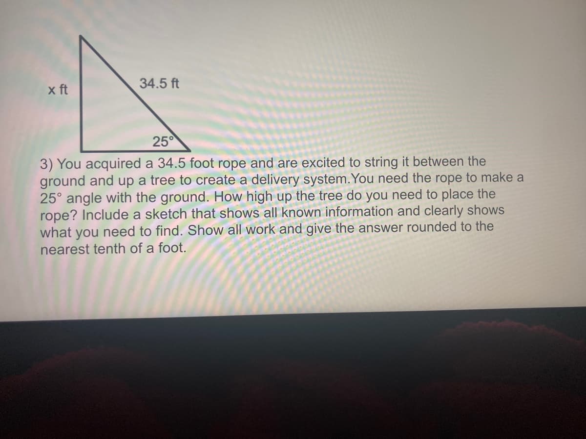 x ft
34.5 ft
25°
3) You acquired a 34.5 foot rope and are excited to string it between the
ground and up a tree to create a delivery system.You need the rope to make a
25° angle with the ground. How high up the tree do you need to place the
rope? Include a sketch that shows all known information and clearly shows
what you need to find. Show all work and give the answer rounded to the
nearest tenth of a foot.
