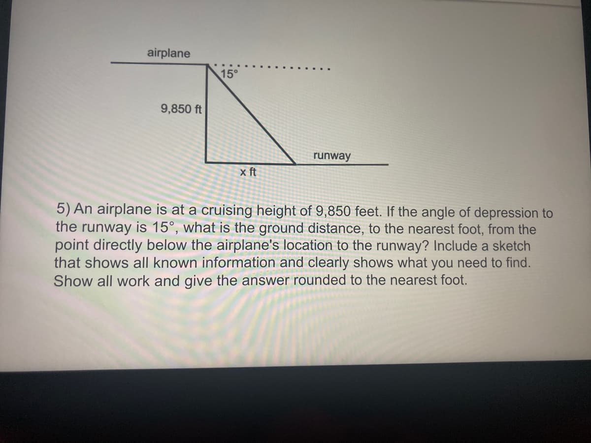 airplane
15°
9,850 ft
runway
x ft
5) An airplane is at a cruising height of 9,850 feet. If the angle of depression to
the runway is 15°, what is the ground distance, to the nearest foot, from the
point directly below the airplane's location to the runway? Include a sketch
that shows all known information and clearly shows what you need to find.
Show all work and give the answer rounded to the nearest foot.
