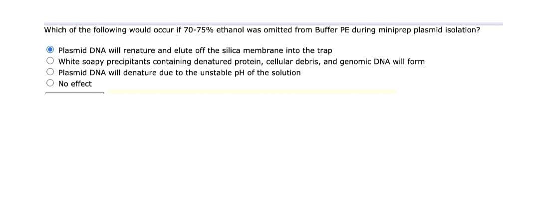 Which of the following would occur if 70-75% ethanol was omitted from Buffer PE during miniprep plasmid isolation?
O Plasmid DNA will renature and elute off the silica membrane into the trap
O White soapy precipitants containing denatured protein, cellular debris, and genomic DNA will form
O Plasmid DNA will denature due to the unstable pH of the solution
O No effect
