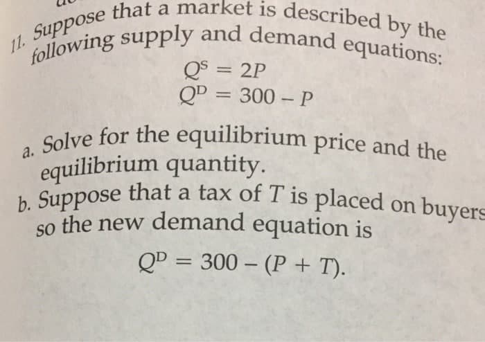 11. that a market is described by the
. Solve for the equilibrium price and the
following supply and demand equations:
Q$ = 2P
QD = 300 – P
%3D
a.
equilibrium quantity.
h Suppose that a tax of T is placed on buyers
so the new demand equation is
QD = 300 – (P + T).
%3D
