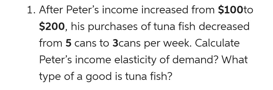 1. After Peter's income increased from $100to
$200, his purchases of tuna fish decreased
from 5 cans to 3cans per week. Calculate
Peter's income elasticity of demand? What
type of a good is tuna fish?
