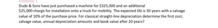 Exerei
Dude & Sons have just purchased a machine for $325,000 and an additional
$25,000 charge for installation onto a truck for mobility. The expected life is 30 years with a salvage
value of 10% of the purchase price. For classical straight-line depreciation determine the first cost,
salvage value, annual depreciation amounts and book value after 20 years?
