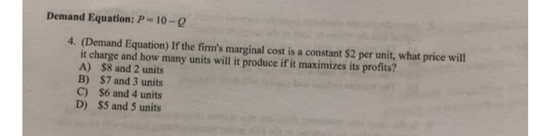 Demand Equation: P 10-Q
4. (Demand Equation) If the fim's marginal cost is a constant $2 per unit, what price will
it charge and how many units will it produce if it maximizes its profits?
A) $8 and 2 units
B) $7 and 3 units
C) $6 and 4 units
D) $5 and 5 units
