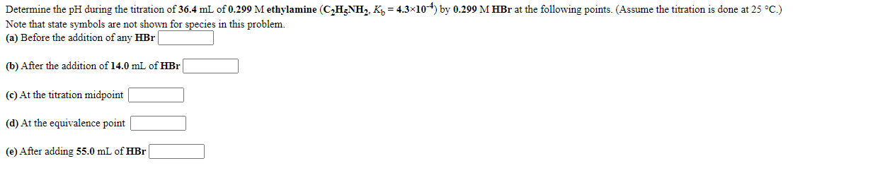 Determine the pH during the titration of 36.4 mL of 0.299 M ethylamine (C,H;NH, K, = 4.3×104) by 0.299 M HBr at the following points. (Assume the titration is done at 25 °C.)
Note that state symbols are not shown for species in this problem.
(a) Before the addition of any HBr|
(b) After the addition of 14.0 mL of HBr
(c) At the titration midpoint
(d) At the equivalence point
(e) After adding 55.0 mL of HBr
