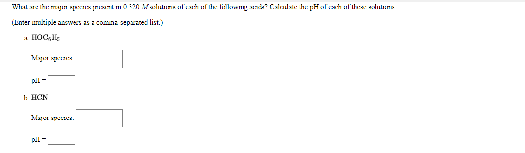 ### Calculation of Major Species and pH in Acid Solutions

#### Introduction

Understanding the major species present in solutions of acids and calculating their pH is a fundamental concept in chemistry. This exercise focuses on determining the major species in \(0.320 \, M\) solutions of the given acids and calculating their corresponding pH values.

#### Problems:

1. **Phenol (HOC₆H₅) Solution**
   * **Major species:** 
     * (Enter your answer as a comma-separated list.)
     * _______________

   * **pH:** 
     * _______________

2. **Hydrocyanic Acid (HCN) Solution**
   * **Major species:**
     * (Enter your answer as a comma-separated list.)
     * _______________

   * **pH:** 
     * _______________

In this activity, you need to assume a solution concentration of \(0.320 \, M\) for each of the acids and utilize the given information to determine the dominant species in the solution and subsequently calculate their pH values. Each response must include the major species present in the solution as well as the pH, which you should enter in the spaces provided above.