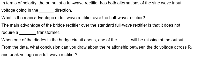 In terms of polarity, the output of a full-wave rectifier has both alternations of the sine wave input
voltage going in the
direction.
What is the main advantage of full-wave rectifier over the half-wave rectifier?
The main advantage of the bridge rectifier over the standard full-wave rectifier is that it does not
require a
transformer.
When one of the diodes in the bridge circuit opens, one of the
will be missing at the output.
From the data, what conclusion can you draw about the relationship between the dc voltage across R.
and peak voltage in a full-wave rectifier?
