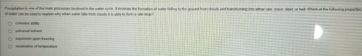 Precipitation is one of the main processes involved in the water cycle. It involves the formation of water falling to the ground from cloids and transforming into either rain, snow sleet, or hail Which of the following properties
of water can be used to explain why when water falls from clouds it is able to form a rain drop?
O cohesive ability
O universal solvent
O expansion upon freezing
O moderation of temperature
