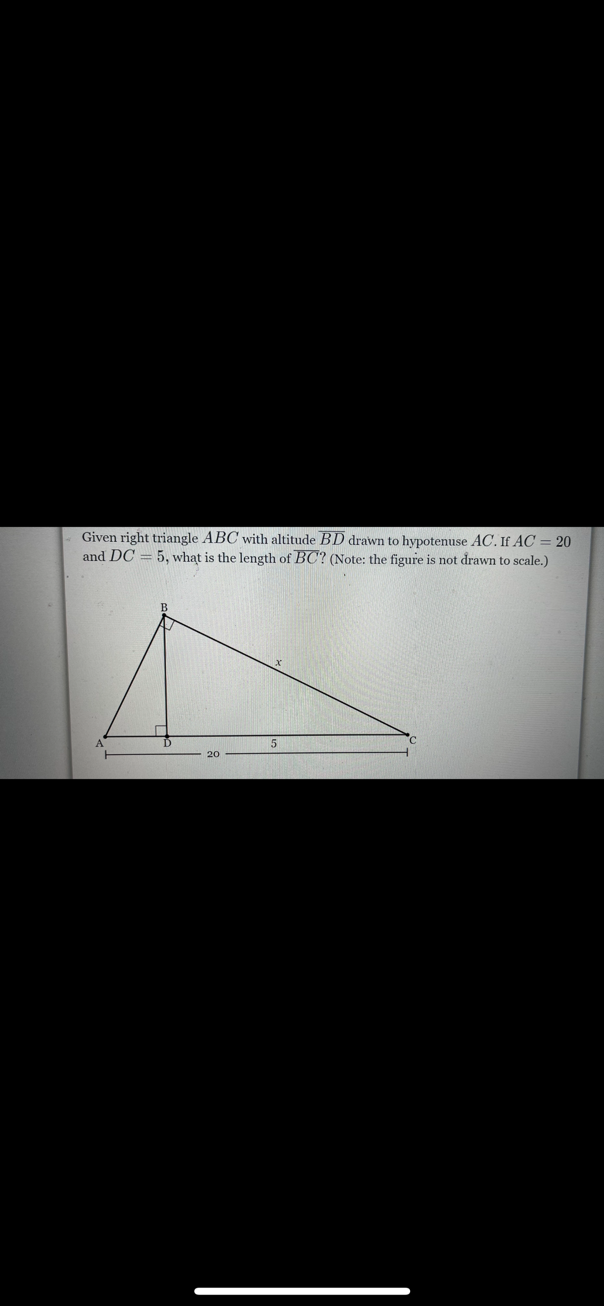 Given right triangle ABC with altitude BD drawn to hypotenuse AC. If AC = 20
and DC = 5, what is the length of BC? (Note: the figure is not drawn to scale.)
A
C.
20
