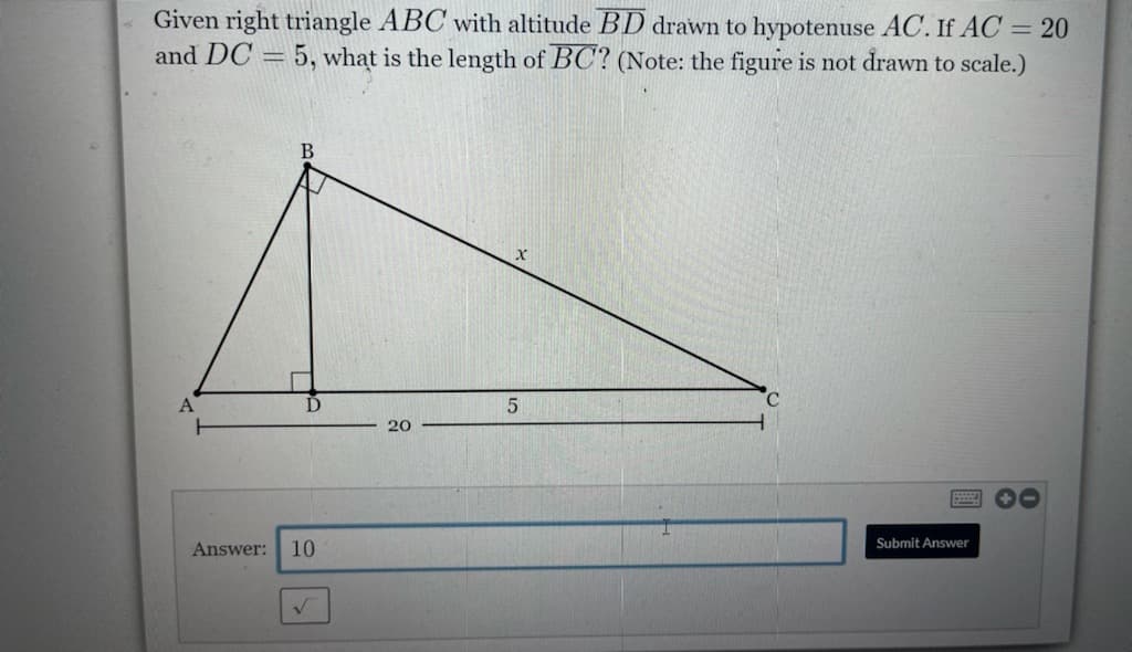 Given right triangle ABC with altitude BD drawn to hypotenuse AC. If AC = 20
5, what is the length of BC? (Note: the figure is not drawn to scale.)
and DC
A
20
国 0
Submit Answer
Answer:
10
