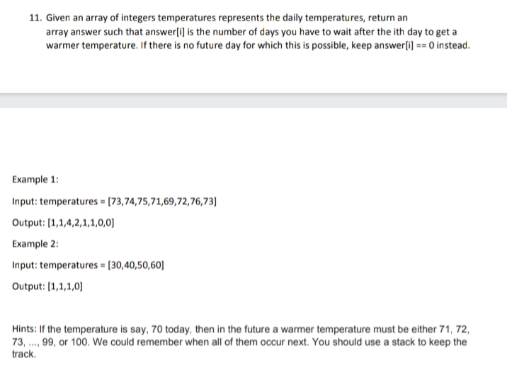 11. Given an array of integers temperatures represents the daily temperatures, return an
array answer such that answer[i] is the number of days you have to wait after the ith day to get a
warmer temperature. If there is no future day for which this is possible, keep answer[i] == 0 instead.
Example 1:
Input: temperatures = [73,74,75,71,69,72,76,73]
Output: [1,1,4,2,1,1,0,0]
Example 2:
Input: temperatures = [30,40,50,60]
Output: [1,1,1,0]
Hints: If the temperature is say, 70 today, then in the future a warmer temperature must be either 71, 72,
73,..., 99, or 100. We could remember when all of them occur next. You should use a stack to keep the
track.