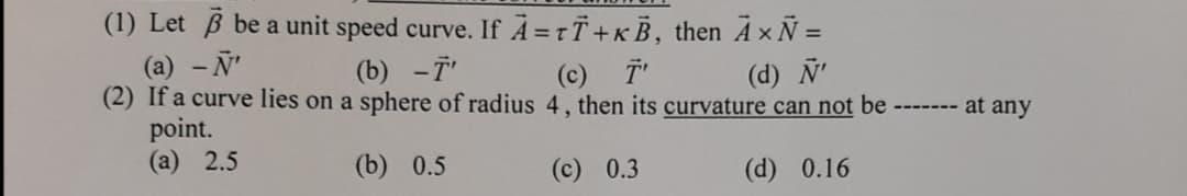 (1) Let B be a unit speed curve. If À =tT+KB, then A x Ñ =
(a) - N'
(2) If a curve lies on a sphere of radius 4 , then its curvature can not be
point.
(а) 2.5
(b) -T'
(c) T
(d) N'
at any
----- --
(b) 0.5
(c) 0.3
(d) 0.16
