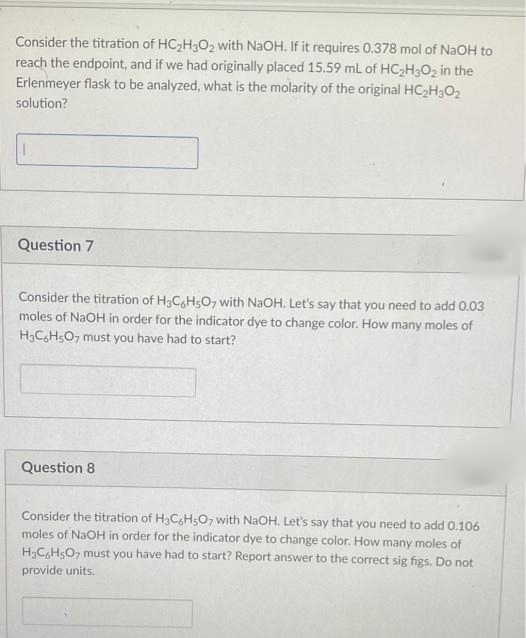 Consider the titration of HC2H3O2 with NaOH. If it requires 0.378 mol of NaOH to
reach the endpoint, and if we had originally placed 15.59 mL of HC2H3O2 in the
Erlenmeyer flask to be analyzed, what is the molarity of the original HC,H3O2
solution?
Question 7
Consider the titration of H3CsH5O, with NAOH. Let's say that you need to add 0.03
moles of NaOH in order for the indicator dye to change color. How many moles of
H3CH5O, must you have had to start?
Question 8
Consider the titration of H3CH5O7 with NaOH. Let's say that you need to add 0.106
moles of NaOH in order for the indicator dye to change color. How many moles of
H3CH5O7 must you have had to start? Report answer to the correct sig figs. Do not
provide units.
