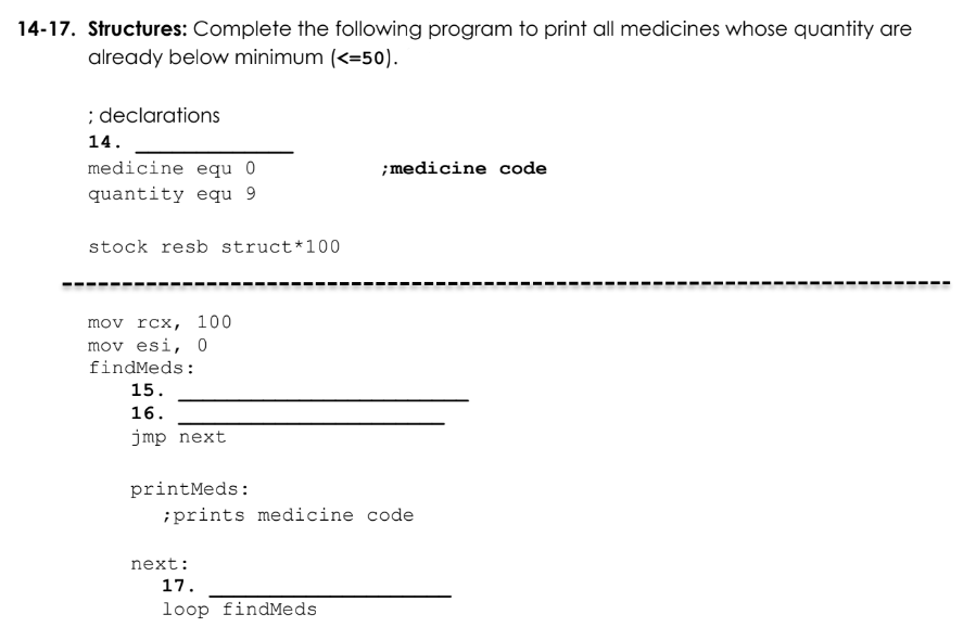 14-17. Structures: Complete the following program to print all medicines whose quantity are
already below minimum (<=50).
; declarations
14.
medicine equ 0
; medicine code
quantity equ 9
stock resb struct* 100
mov rcx, 100
mov esi, 0
findMeds:
15.
16.
jmp next.
printMeds:
;prints medicine code
next:
17.
loop findMeds