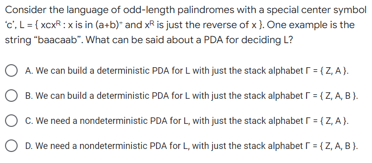 Consider the language of odd-length palindromes with a special center symbol
'c', L = { xcxR: x is in (a+b)* and x² is just the reverse of x }. One example is the
string "baacaab". What can be said about a PDA for deciding L?
A. We can build a deterministic PDA for L with just the stack alphabet [ = {Z, A}.
B. We can build a deterministic PDA for L with just the stack alphabet [ = {Z, A, B }.
C. We need a nondeterministic PDA for L, with just the stack alphabet [ = {Z, A}.
D. We need a nondeterministic PDA for L, with just the stack alphabet [ = {Z, A, B }.