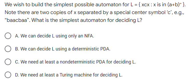 We wish to build the simplest possible automaton for L = {xcx: x is in (a+b)*}.
Note there are two copies of x separated by a special center symbol 'c', e.g.,
"baacbaa". What is the simplest automaton for deciding L?
A. We can decide L using only an NFA.
B. We can decide L using a deterministic PDA.
C. We need at least a nondeterministic PDA for deciding L.
D. We need at least a Turing machine for deciding L.