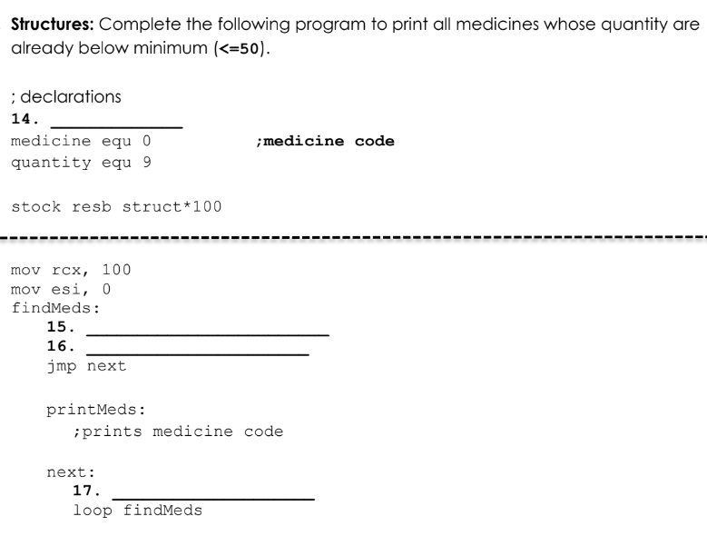 Structures: Complete the following program to print all medicines whose quantity are
already below minimum (<=50).
; declarations
14.
;medicine code
medicine equ 0
quantity equ 9
stock resb struct*100
mov rcx, 100
mov esi, 0
findMeds:
15.
16.
jmp next
printMeds:
;prints medicine code
next:
17.
loop findMeds