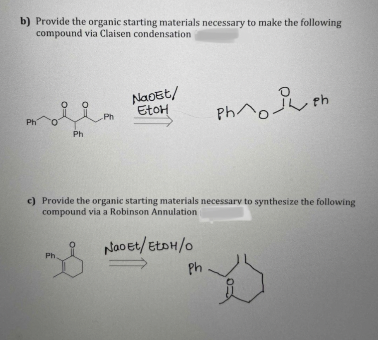 b) Provide the organic starting materials necessary to make the following
compound via Claisen condensation
NaOEt/
EtoH
Ph^c
Ph
Ph
Ph
c) Provide the organic starting materials necessary to synthesize the following
compound via a Robinson Annulation
Naoet/EtoH/o
Ph
Ph
