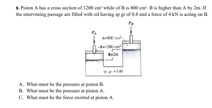 8. Piston A has a cross section of 1200 cm² while of B is 800 cm². B is higher than A by 2m. If
the intervening passage are filled with oil having sp gr of 0.8 and a force of 4 kN is acting on B.
PB
PA
A=800 cm2-
A=1 200 cm²
h=2m
sp. gr. = 0.80
A. What must be the pressure at piston B.
B. What must be the pressure at piston A.
C. What must be the force exerted at piston A.
