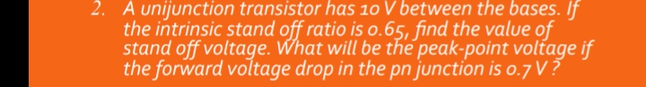 2. A unijunction transistor has 10 V between the bases. If
the intrinsic stand off ratio is o.65, find the value of
stand off voltage. What will be the peak-point voltage if
the forward voltage drop in the pn junction is o.7 V?
