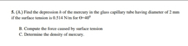 5. (A.) Find the depression h of the mercury in the glass capillary tube having diameter of 2 mm
if the surface tension is 0.514 N/m for O–40°
B. Compute the force caused by surface tension
C. Determine the density of mercury.
