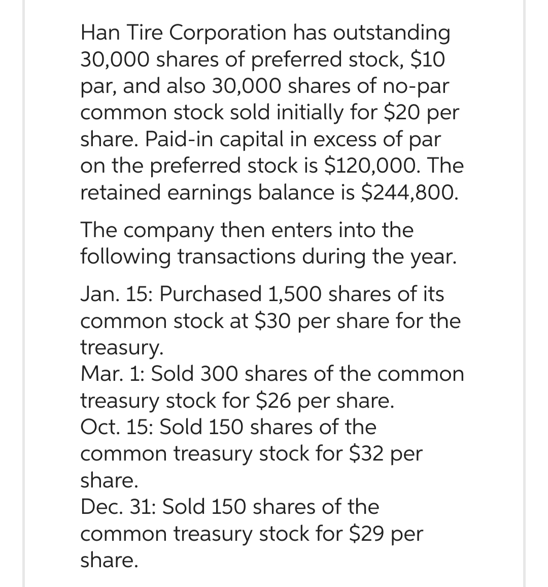 Han Tire Corporation has outstanding
30,000 shares of preferred stock, $10
par, and also 30,000 shares of no-par
common stock sold initially for $20 per
share. Paid-in capital in excess of par
on the preferred stock is $120,000. The
retained earnings balance is $244,800.
The company then enters into the
following transactions during the year.
Jan. 15: Purchased 1,500 shares of its
common stock at $30 per share for the
treasury.
Mar. 1: Sold 300 shares of the common
treasury stock for $26 per share.
Oct. 15: Sold 150 shares of the
common treasury stock for $32 per
share.
Dec. 31: Sold 150 shares of the
common treasury stock for $29 per
share.