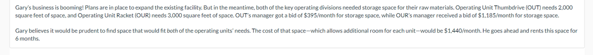 Gary's business is booming! Plans are in place to expand the existing facility. But in the meantime, both of the key operating divisions needed storage space for their raw materials. Operating Unit Thumbdrive (OUT) needs 2,000
square feet of space, and Operating Unit Racket (OUR) needs 3,000 square feet of space. OUT's manager got a bid of $395/month for storage space, while OUR's manager received a bid of $1,185/month for storage space.
Gary believes it would be prudent to find space that would fit both of the operating units' needs. The cost of that space-which allows additional room for each unit-would be $1,440/month. He goes ahead and rents this space for
6 months.