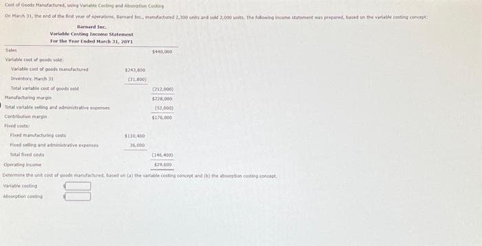 Cost of Goods Manufactured, using Variable Costing and Absorption Couting
On March 31, the end of the first year of operations, Bamard Inc., manufactured 2,300 units and sold 2,000 units. The following income statement was prepared, based on the variable cesting concept:
Barnard Inc.
Variable Costing Income Statement
For the Year Ended March 31, 20Y1
Sales
Variable cost of goods sold
Variable cost of goods manufactured
Inventory, March 31
Total variable cost of goods sold
Manufacturing margin
Total variable selling and administrative expenses
Contribution margin
Fixed costs
$243,000
(31,800)
$440,000
$110,400
36,000
(212,000)
$225,000
(52,000)
$176,000
Fixed manufacturing costs
Fixed selling and administrative expenses
Total fixed costs
Operating income
Determine the unit cost of goods manufactured, based on (a) the variable costing concept and (b) the absorption conting concept.
Variable costing
Absorption costing
(146,400)
$29,600