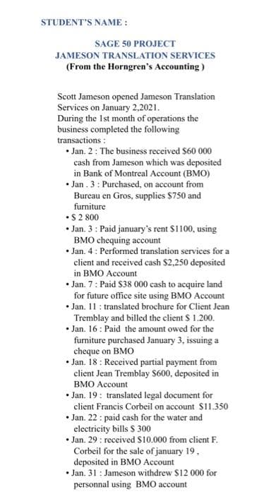 STUDENT'S NAME :
SAGE 50 PROJECT
JAMESON TRANSLATION SERVICES
(From the Horngren's Accounting)
Scott Jameson opened Jameson Translation
Services on January 2,2021.
During the 1st month of operations the
business completed the following
transactions :
• Jan. 2: The business received $60 000
cash from Jameson which was deposited
in Bank of Montreal Account (BMO)
Jan. 3: Purchased, on account from
Bureau en Gros, supplies $750 and
furniture
•$ 2 800
• Jan. 3: Paid january's rent $1100, using
BMO chequing account
• Jan. 4: Performed translation services for a
client and received cash $2,250 deposited
in BMO Account
.
• Jan. 7: Paid $38 000 cash to acquire land
for future office site using BMO Account
• Jan. 11: translated brochure for Client Jean
Tremblay and billed the client $ 1.200.
.Jan. 16: Paid the amount owed for the
furniture purchased January 3, issuing a
cheque on BMO
• Jan. 18: Received partial payment from
client Jean Tremblay $600, deposited in
BMO Account
.Jan. 19: translated legal document for
client Francis Corbeil on account $11.350
• Jan. 22: paid cash for the water and
electricity bills $ 300
• Jan. 29: received $10.000 from client F.
Corbeil for the sale of january 19.
deposited in BMO Account
• Jan. 31: Jameson withdrew $12 000 for
personnal using BMO account