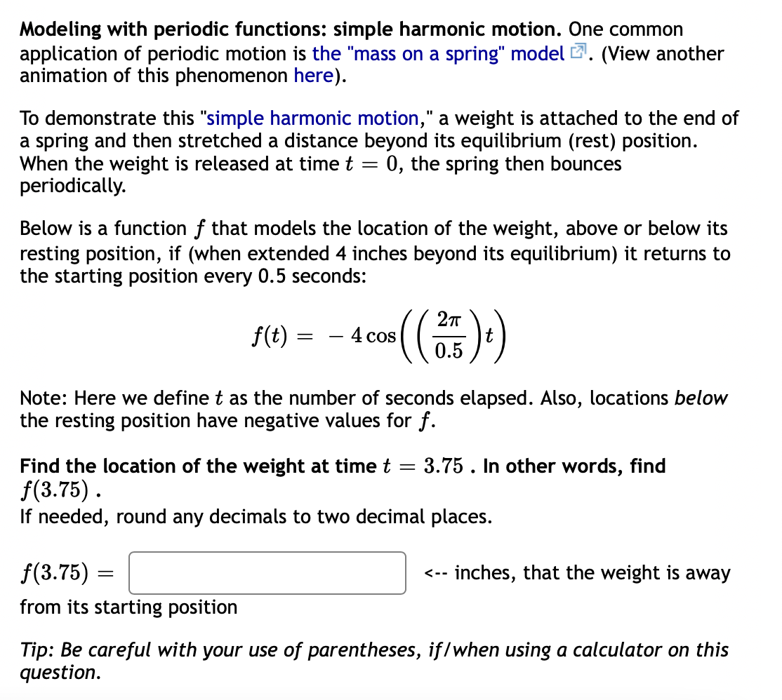 Modeling with periodic functions: simple harmonic motion. One common
application of periodic motion is the "mass on a spring" modelZ. (View another
animation of this phenomenon here).
To demonstrate this "simple harmonic motion," a weight is attached to the end of
a spring and then stretched a distance beyond its equilibrium (rest) position.
When the weight is released at time t = 0, the spring then bounces
periodically.
Below is a function f that models the location of the weight, above or below its
resting position, if (when extended 4 inches beyond its equilibrium) it returns to
the starting position every 0.5 seconds:
(()
f(t) =
4 cos
0.5
Note: Here we define t as the number of seconds elapsed. Also, locations below
the resting position have negative values for f.
- 3.75 . In other words, find
Find the location of the weight at time t
f(3.75).
If needed, round any decimals to two decimal places.
f(3.75) :
inches, that the weight is away
<--
from its starting position
Tip: Be careful with your use of parentheses, iflwhen using a calculator on this
question.
