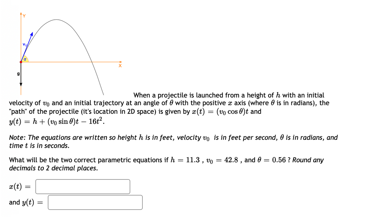 Vo
a
g
When a projectile is launched from a height of h with an initial
velocity of vo and an initial trajectory at an angle of 0 with the positive x axis (where 0 is in radians), the
"path" of the projectile (it's location in 2D space) is given by x(t) = (vo cos 0)t and
y(t) = h + (vo sin 0)t – 16t?.
Note: The equations are written so height h is in feet, velocity vo is in feet per second, 0 is in radians, and
time t is in seconds.
What will be the two correct parametric equations if h
decimals to 2 decimal places.
11.3 , vo
42.8 , and 0 = 0.56 ? Round any
x(t) =
and y(t)
