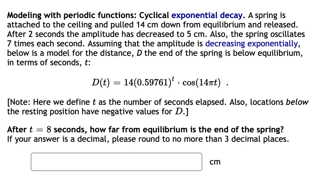 Modeling with periodic functions: Cyclical exponential decay. A spring is
attached to the ceiling and pulled 14 cm down from equilibrium and released.
After 2 seconds the amplitude has decreased to 5 cm. Also, the spring oscillates
7 times each second. Assuming that the amplitude is decreasing exponentially,
below is a model for the distance, D the end of the spring is below equilibrium,
in terms of seconds, t:
D(t) = 14(0.59761)' · cos(14rt) .
COS
[Note: Here we define t as the number of seconds elapsed. Also, locations below
the resting position have negative values for D.]
8 seconds, how far from equilibrium is the end of the spring?
If your answer is a decimal, please round to no more than 3 decimal places.
After t
cm
