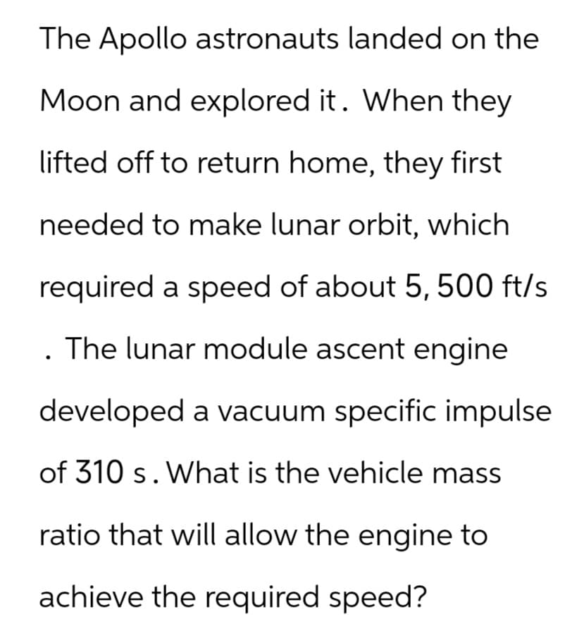 The Apollo astronauts landed on the
Moon and explored it. When they
lifted off to return home, they first
needed to make lunar orbit, which
required a speed of about 5, 500 ft/s
The lunar module ascent engine
developed a vacuum specific impulse
of 310 s. What is the vehicle mass
ratio that will allow the engine to
achieve the required speed?