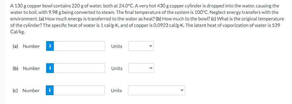 A 130 g copper bowl contains 220 g of water, both at 24.0°C. A very hot 430 g copper cylinder is dropped into the water, causing the
water to boil, with 9.98 g being converted to steam. The final temperature of the system is 100°C. Neglect energy transfers with the
environment. (a) How much energy is transferred to the water as heat? (b) How much to the bowl? (c) What is the original temperature
of the cylinder? The specific heat of water is 1 cal/g-K, and of copper is 0.0923 cal/g-K. The latent heat of vaporization of water is 539
Cal/kg.
(a) Number
i
Units
(b) Number i
Units
(c) Number
Units