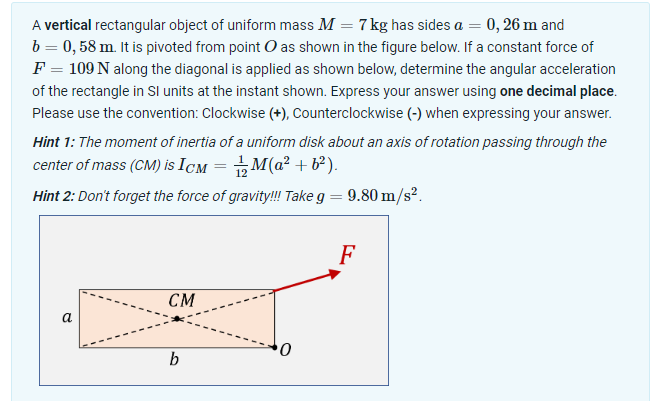 A vertical rectangular object of uniform mass M = 7 kg has sides a = 0, 26 m and
b = 0,58 m. It is pivoted from point O as shown in the figure below. If a constant force of
F = 109 N along the diagonal is applied as shown below, determine the angular acceleration
of the rectangle in SI units at the instant shown. Express your answer using one decimal place.
Please use the convention: Clockwise (+), Counterclockwise (-) when expressing your answer.
Hint 1: The moment of inertia of a uniform disk about an axis of rotation passing through the
center of mass (CM) is ICM = 1½M(a²+b²).
Hint 2: Don't forget the force of gravity!!! Take g = 9.80 m/s².
a
CM
0
b
F