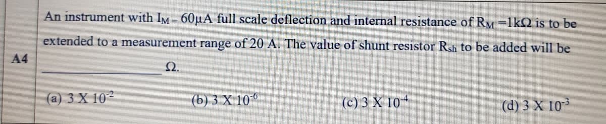 An instrument with IM - 60µA full scale deflection and internal resistance of Ry=1kQ is to be
extended to a measurement range of 20 A. The value of shunt resistor Rsh to be added will be
A4
Q.
(a) 3 X 102
(b) 3 X 106
(c) 3 X 10
(d) 3 X 103
