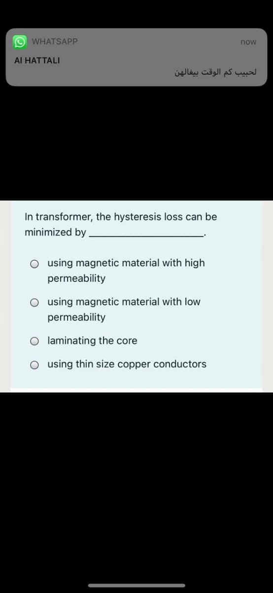 O WHATSAPP
now
Al HATTALI
الحبیب کم الوقت بیغالهن
In transformer, the hysteresis loss can be
minimized by
O using magnetic material with high
permeability
O using magnetic material with low
permeability
O laminating the core
O using thin size copper conductors
