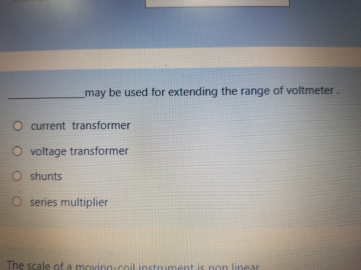 may be used for extending the range of voltmeter.
O current transformer
O voltage transformer
O shunts
O series multiplier
The scale of a moving-coil instrument is non linear.
