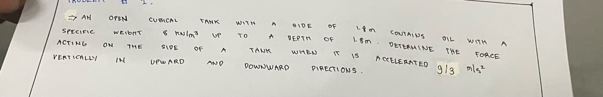 => AN
SPECIFIC
ACTING ON THE
VERTICALLY
OPEN
CUBICAL
WEIGHT 8 kN/m³
SIDE
UPWARD
IN
TANK
OF
UP
A
AND
WITH
To
OF
A BIDE
A DEPTH OF
WHEN IT IS
PIRECTIONS.
TANK
DOWNWARD
1.8m
1.8m
CONTAINS
DETERMINE THE FORCE
OIL WITH
ACCELERATED
9/3 m/s²
A