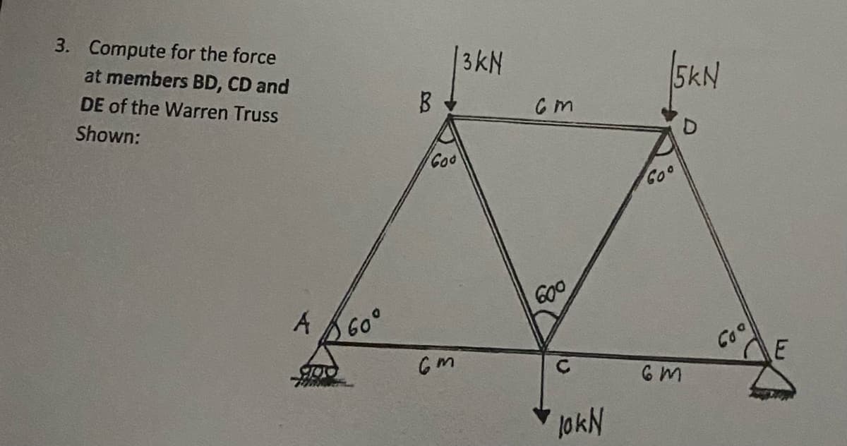 3. Compute for the force
at members BD, CD and
DE of the Warren Truss
Shown:
A A60°
100
Goo
6m
3KN
См
600
JokN
5KN
Goo
6m
Coo
E