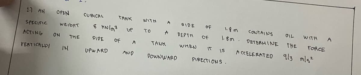 1.1 AN
SPECIFIC
ACTING
VERTICALLY
OPEN CUBICAL
WEIGHT
ON
IN
THE
8 KN/m3
SIDE
UPWARD
TANK
OF
UP
A
AND
WITH
To
A
A
TANK
DOWNWARD
BIDE OF
DEPTH
OF
WHEN
1.8m
1.8m
IT IS
PIRECTIONS.
CONTAINS
DETERMINE
ACCELERATEO
OIL
WITH
THE
9/3 m/s²
FORCE
A
