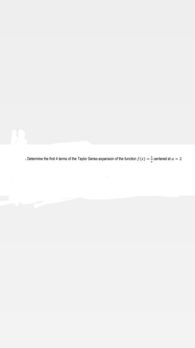 Determine the first 4 terms of the Taylor Series expansion of the function f(x) = centered at a = 2